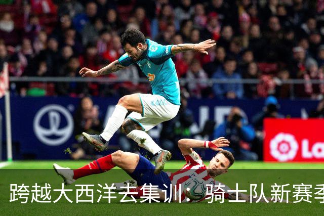 跨越大西洋去集训：骑士队新赛季训练营定在西班牙